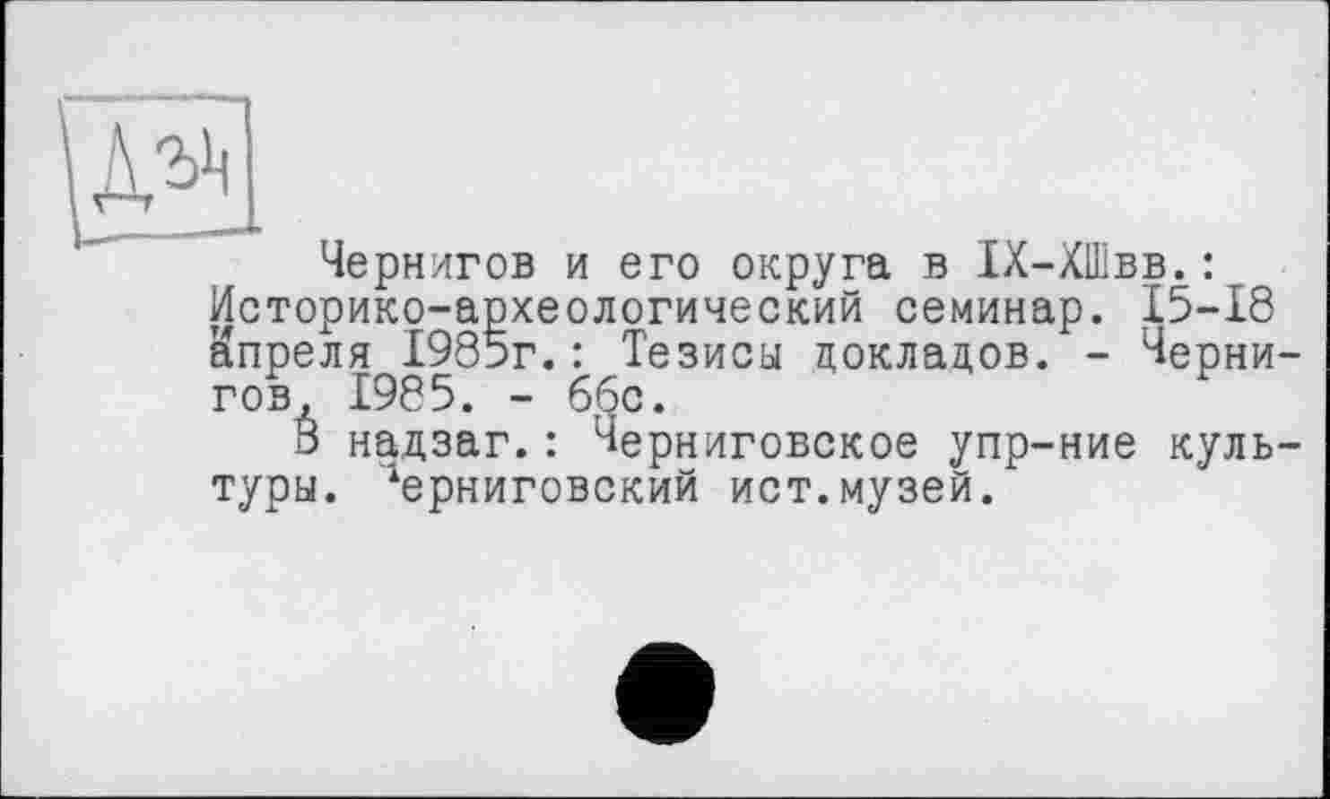 ﻿Чернигов и его округа в 1Х-ХШвв.: Историко-археологический семинар. 15-18 апреля 1985г.: Тезисы докладов. - Чернигов, 1985. - 66с.
В надзаг.: Черниговское упр-ние культуры. '‘ерниговский ист.музей.